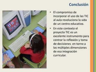 Conclusión
• El compromiso de
incorporar el uso de las TIC
al aula revoluciona la vida
de un centro educativo.
• En este contexto el
proyecto TIC es un
excelente instrumento para
centrar la reflexión y toma
de decisiones en torno a
las múltiples dimensiones
de esa integración
curricular.
 