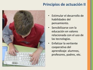 Principios de actuación II
• Estimular el desarrollo de
habilidades del
pensamiento.
• Sensibilizarse con la
educación en valores
relacionada con el uso de
las tecnologías.
• Enfatizar la vertiente
cooperativa del
aprendizaje: alumnos,
profesores, padres, etc.
 