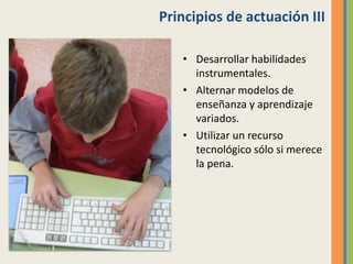 Principios de actuación III
• Desarrollar habilidades
instrumentales.
• Alternar modelos de
enseñanza y aprendizaje
variados.
• Utilizar un recurso
tecnológico sólo si merece
la pena.
 