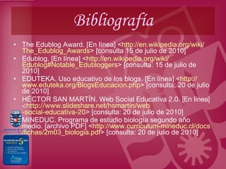 Bibliografía The Edublog Award. [En línea] < http :// en.wikipedia.org / wiki / The_Edublog_Awards > [consulta 15 de julio de 2010] Edublog. [En línea] < http :// en.wikipedia.org / wiki / Edublog#Notable_Edubloggers > [consulta: 15 de julio de 2010] EDUTEKA. Uso educativo de los blogs. [En línea] < http :// www.eduteka.org / BlogsEducacion.php > [consulta: 20 de julio de 2010] HÉCTOR SAN MARTÍN.  Web Social Educativa 2.0. [En línea] < http :// www.slideshare.net / hsmartin / web -social-educativa-20 > [consulta: 20 de julio de 2010] MINEDUC. Programa de estudio biología segundo año medio. [archivo PDF] < http :// www.curriculum - mineduc.cl / docs /fichas/2m03_ biologia.pdf > [consulta: 20 de julio de 2010] 