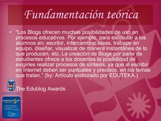 Fundamentación teórica “ Los Blogs ofrecen muchas posibilidades de uso en procesos educativos. Por ejemplo, para estimular a los alumnos en: escribir, intercambiar ideas, trabajar en equipo, diseñar, visualizar de manera instantánea de lo que producen, etc. La creación de Blogs por parte de estudiantes ofrece a los docentes la posibilidad de exigirles realizar procesos de síntesis, ya que al escribir en Internet deben ser puntuales y precisos, en los temas que tratan.” (by: Artículo elaborado por EDUTEKA.) The Edublog Awards  
