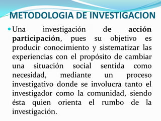 METODOLOGIA DE INVESTIGACIONUna investigación de acción participación, pues su objetivo es producir conocimiento y sistematizar las experiencias con el propósito de cambiar una situación social sentida como necesidad, mediante un proceso investigativo donde se involucra tanto el investigador como la comunidad, siendo ésta quien orienta el rumbo de la investigación.