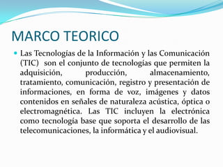 MARCO TEORICOLas Tecnologías de la Información y las Comunicación (TIC)  son el conjunto de tecnologías que permiten la adquisición, producción, almacenamiento, tratamiento, comunicación, registro y presentación de informaciones, en forma de voz, imágenes y datos contenidos en señales de naturaleza acústica, óptica o electromagnética. Las TIC incluyen la electrónica como tecnología base que soporta el desarrollo de las telecomunicaciones, la informática y el audiovisual. 