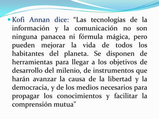 Kofi Annan dice: “Las tecnologías de la información y la comunicación no son ninguna panacea ni fórmula mágica, pero pueden mejorar la vida de todos los habitantes del planeta. Se disponen de herramientas para llegar a los objetivos de desarrollo del milenio, de instrumentos que harán avanzar la causa de la libertad y la democracia, y de los medios necesarios para propagar los conocimientos y facilitar la comprensión mutua"