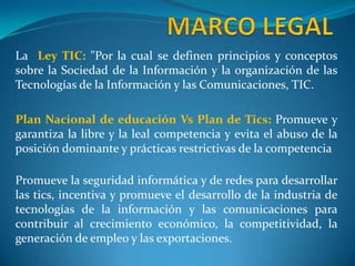 MARCO LEGALLa  Ley TIC:"Por la cual se definen principios y conceptos sobre la Sociedad de la Información y la organización de las Tecnologías de la Información y las Comunicaciones, TIC. Plan Nacional de educación Vs Plan de Tics: Promueve y garantiza la libre y la leal competencia y evita el abuso de la posición dominante y prácticas restrictivas de la competenciaPromueve la seguridad informática y de redes para desarrollar las tics, incentiva y promueve el desarrollo de la industria de tecnologías de la información y las comunicaciones para contribuir al crecimiento económico, la competitividad, la generación de empleo y las exportaciones.