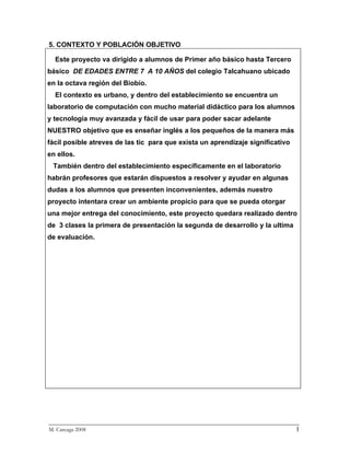 5. CONTEXTO Y POBLACIÓN OBJETIVO

  Este proyecto va dirigido a alumnos de Primer año básico hasta Tercero
básico DE EDADES ENTRE 7 A 10 AÑOS del colegio Talcahuano ubicado
en la octava región del Biobío.
  El contexto es urbano, y dentro del establecimiento se encuentra un
laboratorio de computación con mucho material didáctico para los alumnos
y tecnología muy avanzada y fácil de usar para poder sacar adelante
NUESTRO objetivo que es enseñar inglés a los pequeños de la manera más
fácil posible atreves de las tic para que exista un aprendizaje significativo
en ellos.
 También dentro del establecimiento específicamente en el laboratorio
habrán profesores que estarán dispuestos a resolver y ayudar en algunas
dudas a los alumnos que presenten inconvenientes, además nuestro
proyecto intentara crear un ambiente propicio para que se pueda otorgar
una mejor entrega del conocimiento, este proyecto quedara realizado dentro
de 3 clases la primera de presentación la segunda de desarrollo y la ultima
de evaluación.




_________________________________________________________________________
M. Careaga 2008                                                         1
 