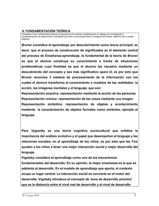 6. FUNDAMENTACIÓN TEÓRICA
Considerar como fundamentos teóricos los aportes de los autores, estableciendo un diálogo de contrastación y
complementación de ideas entre lo planteado por éstos y sus propias ideas. Consignar las fuentes. (Máximo dos y media
páginas)


Bruner considera el aprendizaje por descubrimiento como teoría principal, es
decir, que el proceso de construcción de significados es el elemento central
del proceso de Enseñanza-aprendizaje, lo fundamental de la teoría de Bruner
es que el alumno construya su conocimiento a través de situaciones
problemáticas cuya finalidad es que el alumno las resuelva mediante un
descubriendo del concepto y sea más significativo apara él, es por esto que
Bruner reconoce 3 sistema de procesamiento de la información con los
cuales el alumno transforma el conocimiento a modelos de las realidades: la
acción, las imágenes mentales y el lenguaje, que son:
Representación enactiva: representación mediante la acción de las personas
Representación icónica: representación de las cosas mediante una imagen
Representación simbólica: representación de objetos y acontecimiento
mediante la caracterización de objetos formales como símbolos, ejemplo el
lenguaje.




Para Vygostky es una teoría cognitiva sociocultural que enfatiza la
importancia del análisis evolutivo y el papel que desempeñan el lenguaje y las
relaciones sociales; en el aprendizaje de los niños, es por esto que las Tics
ayudan a los niños a tener una mejor interacción social y mejor desarrollo del
lenguaje.
Vigotsky considera el aprendizaje como uno de los mecanismos
fundamentales del desarrollo. En su opinión, la mejor enseñanza es la que se
adelanta al desarrollo. En el modelo de aprendizaje que aporta, el contexto
ocupa un lugar central. La interacción social se convierte en el motor del
desarrollo. Vigotsky introduce el concepto de 'zona de desarrollo próximo'
que es la distancia entre el nivel real de desarrollo y el nivel de desarrollo

_________________________________________________________________________
M. Careaga 2008                                                         2
 
