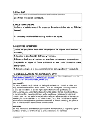 7. FINALIDAD
 (Define, en una frase, lo que trasciende del proyecto como aporte innovador al conocimiento)


 Con frutas y verduras se madura,


8. OBJETIVO GENERAL
 (Define     el propósito general del proyecto. Se sugiere definir sólo un Objetivo
 General)


 1.- conocer y relacionar las frutas y verduras en inglés.




9. OBJETIVOS ESPECÍFICOS
 (Define los propósitos específicos del proyecto. Se sugiere entre mínimo 3 y
 máximo 5)
 1.-Analizar la clasificación de frutas y verduras.
 2.-Conocer las frutas y verduras en una clase con recursos tecnológicos.
 3.-Aprender en ingles las frutas y verduras en tres clases, es decir 6 horas
 pedagógicas.
 4.-Hablar en inglés o al menos mencionarlas como parte del vocabulario.

10. ESTUDIOS ACERCA DEL ESTADO DEL ARTE
Qué se ha hecho en relación al problema en el contexto nacional e internacional. (Máximo dos páginas) a lo menos dos
HTTP://WWW.UTEMVIRTUAL.CL/NODOEDUCATIVO/WP-
CONTENT/UPLOADS/2009/03/ART_FVERA.PDF

Introducción
En pleno proceso de globalización, la importancia de las comunicaciones está
adquiriendo ribetes nunca antes vistos. Cada día se impone con mayor fuerza
la idea de considerar al idioma inglés como herramienta que facilita las
interacciones cada vez más fluidas del mundo global. Dentro de este contexto,
el conocimiento y manejo del inglés se ha vuelto una necesidad creciente en
nuestro país y en las sociedades actuales. Además, el desarrollo de las nuevas
tecnologías de la información y comunicación (TICs), han convertido al inglés
en un idioma indispensable para la inserción en el mundo laboral y, en general,
para el establecimiento de relaciones internacionales.

Resumen
En este artículo se analiza la situación actual de la enseñanza y aprendizaje de
inglés en el país, en el ámbito de la formación inicial, las políticas

_________________________________________________________________________
M. Careaga 2008                                                         4
 