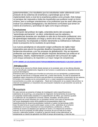 gubernamentales y los resultados que los estudiantes están obteniendo como
producto de los sistemas de enseñanza y aprendizaje que se han
implementado tanto a nivel de la enseñanza pública como privada. Este trabajo
no persigue dar respuesta a todas las inquietudes que pudieran surgir en torno
al tema, pero sí entregar orientaciones a los profesores que les sean útiles para
evaluar sus prácticas pedagógicas y las decisiones curriculares que tomen en
materia de enseñanza y aprendizaje de inglés como lengua extranjera..

Conclusiones
La formación del profesor de inglés, entendida dentro del concepto de
“aprendizaje permanente”, es decir, entendiendo que los saberes y
competencias docentes son resultado no sólo de su formación profesional, sino
de aprendizajes realizados a lo largo y ancho de la vida, y en el ejercicio mismo
de la docencia, ha empezado a mostrar claramente su ineficiencia e ineficacia
desde la perspectiva de los resultados de aprendizaje.

Los nuevos paradigmas en educación exigen profesores de inglés mejor
preparados para asumir los grandes desafíos impuestos por las actuales
tendencias educativas y por los procesos de globalización. Hoy se requieren
profesores que sean capaces de adoptar mayores decisiones que antes en el
diagnóstico, diseño, implementación y evaluación del currículum de inglés
como lengua extranjera y de responder a un mayor margen de competencias.

HTTP://WWW.LSI.US.ES/DOCS/DOCTORADO/MEMORIAS/MARQUEZ,%20JOSE%20M.PDF

.Introducción
El avance de la ciencia ha influido desde siempre en la sociedad, pero en las últimas décadas
se ha intensificado notablemente, llegando el ser humano a cuestionarse su dependencia de tales
avances tecnológicos.
Podríamos decir que desde que el hombre se comunica con sus semejantes y posteriormente
fue capaz de estructurar un lenguaje verbal oral, y sobre todo escrito, ha visto la necesidad de
establecer algún mecanismo de acción que permitiera la conversación y transmisión de sus saberes.
Al hombre no le bastaba con la comunicación en sí, y creyó necesaria la transmisión de sus
conocimientos a su prole, sus congéneres… Nació así la educación en su estado más primitivo: la
intención de establecer un mecanismo de comunicación mediante el cual transmitir una serie de
conocimientos.


Resumen
En esta memoria se presenta el trabajo de investigación sobre especificaciones y
estándares de eLearning y una propuesta de integración de herramientas de eLearning
en pasarelas residenciales basadas en la especificación de OSGi, que creemos ayudará
a la definición de una plataforma universal, abierta, escalable, útil tanto para el
seguimiento de cursos ofrecidos por un proveedor remoto como para la reproducción
de cursos desplegados sobre dicha plataforma (empaquetados según las
especificaciones de eLearning estudiadas) mediante un gestor de aprendizaje (LMS)
local. De esta forma el usuario podrá seguir cursos on-line, valiéndose de un entorno
colaborativo con el que interactuar con sus compañeros y profesores, u off-line,
mientras el usuario se desplaza (por ejemplo en avión) o no dispone de conexión a
Internet. No es el propósito de este trabajo convencer de que se trata de la mejor
solución o alternativa posible, ni justificar su elección frente a otras alternativas, es
simplemente un intento de aplicación de OSGi al campo del eLearning, o visto de otra

_________________________________________________________________________
M. Careaga 2008                                                         5
 