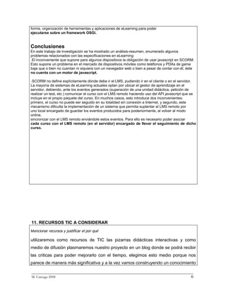 forma, organización de herramientas y aplicaciones de eLearning para poder
ejecutarse sobre un framework OSGi.


Conclusiones
En este trabajo de investigación se ha mostrado un análisis-resumen, enumerado algunos
problemas relacionados con las especificaciones en eLearning:
−El inconveniente que supone para algunos dispositivos la obligación de usar javascript en SCORM.
Esto supone un problema en el mercado de dispositivos móviles como teléfonos y PDAs de gama
baja que o bien no cuentan ni siquiera con un navegador web o bien a pesar de contar con él, éste
no cuenta con un motor de javascript.

−SCORM no define explícitamente dónde debe ir el LMS, pudiendo ir en el cliente o en el servidor.
La mayoría de sistemas de eLearning actuales optan por ubicar el gestor de aprendizaje en el
servidor, debiendo, ante los eventos generados (superación de una unidad didáctica, petición de
realizar un test, etc.) comunicar el curso con el LMS remoto haciendo uso del API javascript que se
incluye en el propio paquete del curso. En muchos casos, esto introduce dos inconvenientes:
primero, el curso no puede ser seguido en su totalidad sin conexión a Internet, y segundo, este
mecanismo dificulta la implementación de un sistema que permita suplantar al LMS remoto por
uno local encargado de guardar los eventos producidos para posteriormente, al volver al modo
online,
sincronizar con el LMS remoto enviándole estos eventos. Para ello es necesario poder asociar
cada curso con el LMS remoto (en el servidor) encargado de llevar el seguimiento de dicho
curso.




11. RECURSOS TIC A CONSIDERAR
Mencionar recursos y justificar el por qué

utilizaremos como recursos de TIC las pizarras didácticas interactivas y como
medio de difusión plasmaremos nuestro proyecto en un blog donde se podrá recibir
las criticas para poder mejorarlo con el tiempo, elegimos esto medio porque nos
parece de manera más significativa y a la vez vamos construyendo un conocimiento
_________________________________________________________________________
M. Careaga 2008                                                         6
 