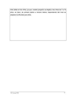 más sólido en los niños, ya que, nuestro proyecto va dirgido a los niños de 7 a 10
años, es decir, de primero básico a tercero básico, dependiendo del nivel se
adaptara la dificultad para ellos.




_________________________________________________________________________
M. Careaga 2008                                                         7
 