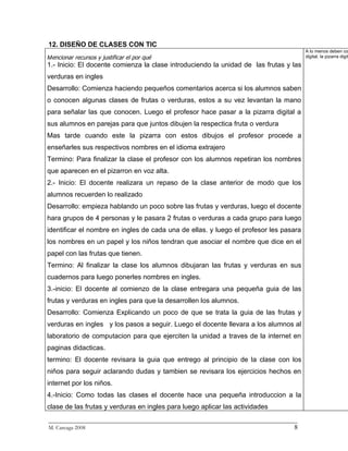 12. DISEÑO DE CLASES CON TIC
                                                                                       A lo menos deben co
Mencionar recursos y justificar el por qué                                             digital, la pizarra digit
1.- Inicio: El docente comienza la clase introduciendo la unidad de las frutas y las
verduras en ingles
Desarrollo: Comienza haciendo pequeños comentarios acerca si los alumnos saben
o conocen algunas clases de frutas o verduras, estos a su vez levantan la mano
para señalar las que conocen. Luego el profesor hace pasar a la pizarra digital a
sus alumnos en parejas para que juntos dibujen la respectica fruta o verdura
Mas tarde cuando este la pizarra con estos dibujos el profesor procede a
enseñarles sus respectivos nombres en el idioma extrajero
Termino: Para finalizar la clase el profesor con los alumnos repetiran los nombres
que aparecen en el pizarron en voz alta.
2.- Inicio: El docente realizara un repaso de la clase anterior de modo que los
alumnos recuerden lo realizado
Desarrollo: empieza hablando un poco sobre las frutas y verduras, luego el docente
hara grupos de 4 personas y le pasara 2 frutas o verduras a cada grupo para luego
identificar el nombre en ingles de cada una de ellas. y luego el profesor les pasara
los nombres en un papel y los niños tendran que asociar el nombre que dice en el
papel con las frutas que tienen.
Termino: Al finalizar la clase los alumnos dibujaran las frutas y verduras en sus
cuadernos para luego ponerles nombres en ingles.
3.-inicio: El docente al comienzo de la clase entregara una pequeña guia de las
frutas y verduras en ingles para que la desarrollen los alumnos.
Desarrollo: Comienza Explicando un poco de que se trata la guia de las frutas y
verduras en ingles y los pasos a seguir. Luego el docente llevara a los alumnos al
laboratorio de computacion para que ejerciten la unidad a traves de la internet en
paginas didacticas.
termino: El docente revisara la guia que entrego al principio de la clase con los
niños para seguir aclarando dudas y tambien se revisara los ejercicios hechos en
internet por los niños.
4.-Inicio: Como todas las clases el docente hace una pequeña introduccion a la
clase de las frutas y verduras en ingles para luego aplicar las actividades
_________________________________________________________________________
M. Careaga 2008                                                         8
 