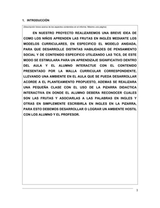 1. INTRODUCCIÓN

(Descripción breve acerca de los aspectos contenidos en el informe. Máximo una página)


         EN NUESTRO PROYECTO REALIZAREMOS UNA BREVE IDEA DE
COMO LOS NIÑOS APRENDEN LAS FRUTAS EN INGLÉS MEDIANTE LOS
MODELOS CURRICULARES, EN ESPECIFICO EL MODELO ANIDADA,
PARA QUE DESARROLLE DISTINTAS HABILIDADES DE PENSAMIENTO
SOCIAL Y DE CONTENIDO ESPECIFICO UTILIZANDO LAS TICS, DE ESTE
MODO SE ESTIMULARA PARA UN APRENDIZAJE SIGNIFICATIVO DENTRO
DEL       AULA        Y     EL      ALUMNO            INTERACTUE               CON       EL   CONTENIDO
PRESENTADO                POR       LA     MALLA          CURRICULAR               CORRESPONDIENTE,
LLEVANDO UNA AMBIENTE EN EL AULA QUE SE PUEDA DESARROLLAR
ACORDE A EL PLANTEAMIENTO PROPUESTO, ADEMAS SE REALIZARA
UNA PEQUEÑA CLASE CON EL USO DE LA PIZARRA DIDACTICA
INTERACTIVA EN DONDE EL ALUMNO DEBERA RECONOCER CUALES
SON LAS FRUTAS Y ASOCIARLAS A LAS PALABRAS EN INGLES Y
OTRAS EN SIMPLEMENTE ESCRIBIRLA EN INGLES EN LA PIZARRA,
PARA ESTO DEBEMOS DESARROLLAR O LOGRAR UN AMBIENTE HOSTIL
CON LOS ALUMNO Y EL PROFESOR.




                                                                                                      3
 