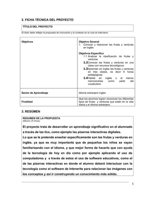 2. FICHA TÉCNICA DEL PROYECTO

 TÍTULO DEL PROYECTO

El título debe reflejar la propuesta de innovación y el contexto en el cual se interviene.



Objetivos                                                  Objetivo General
                                                           1. Conocer y relacionar las frutas y verduras
                                                              en inglés

                                                           Objetivos Específico
                                                              1.1 Analizar la clasificación de frutas y
                                                                  verduras
                                                              1.2 Conocer las frutas y verduras en una
                                                                  clase con recursos tecnológicos
                                                              1.3 Aprender en ingles las frutas y verduras
                                                                  en tres clases, es decir 6 horas
                                                                  pedagógicas
                                                              1.4 Hablar en inglés o al menos
                                                                  mencionarlas     como       parte    del
                                                                  vocabulario


Sector de Aprendizaje                                      Idioma extranjero ingles

                                                           Que los alumnos logren reconocer los diferentes
Finalidad                                                  tipos de frutas y verduras que están en la vida
                                                           diaria y el idioma extranjero.

3. RESÚMEN

 RESUMEN DE LA PROPUESTA
 (Máximo 25 líneas)


 El proyecto trata de desarrollar un aprendizaje significativo en el alumnado
 a través de las tics, como ejemplo las pizarras interactivas digitales.
 Lo que se le pretende enseñar específicamente son las frutas y verduras en
 inglés, ya que es muy importante que de pequeños los niños se vayan
 familiarizando con el idioma, y que mejor forma de hacerlo que con ayuda
 de la tecnología de hoy en día como por ejemplo aplicando el uso de
 computadores y a través de estos el uso de software educativos, como el
 de las pizarras interactivas en donde el alumno deberá interactuar con la
 tecnología como el software de Interwrite para relacionar las imágenes con
 los conceptos y así ir construyendo un conocimiento más sólido.


                                                                                                        5
 