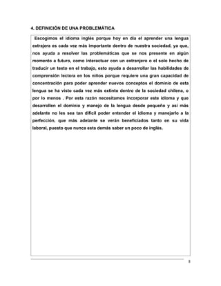 4. DEFINICIÓN DE UNA PROBLEMÁTICA

 Escogimos el idioma inglés porque hoy en día el aprender una lengua
extrajera es cada vez más importante dentro de nuestra sociedad, ya que,
nos ayuda a resolver las problemáticas que se nos presente en algún
momento a futuro, como interactuar con un extranjero o el solo hecho de
traducir un texto en el trabajo, esto ayuda a desarrollar las habilidades de
comprensión lectora en los niños porque requiere una gran capacidad de
concentración para poder aprender nuevos conceptos el dominio de esta
lengua se ha visto cada vez más extinto dentro de la sociedad chilena, o
por lo menos . Por esta razón necesitamos incorporar este idioma y que
desarrollen el dominio y manejo de la lengua desde pequeño y así más
adelante no les sea tan difícil poder entender el idioma y manejarlo a la
perfección, que más adelante se verán beneficiados tanto en su vida
laboral, puesto que nunca esta demás saber un poco de inglés.




                                                                           8
 