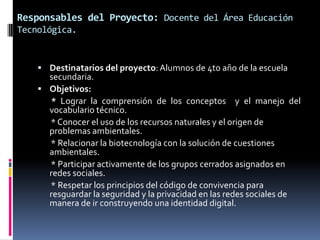 Responsables del Proyecto: Docente del Área Educación
Tecnológica.
 Destinatarios del proyecto: Alumnos de 4to año de la escuela
secundaria.
 Objetivos:
* Lograr la comprensión de los conceptos y el manejo del
vocabulario técnico.
* Conocer el uso de los recursos naturales y el origen de
problemas ambientales.
* Relacionar la biotecnología con la solución de cuestiones
ambientales.
* Participar activamente de los grupos cerrados asignados en
redes sociales.
* Respetar los principios del código de convivencia para
resguardar la seguridad y la privacidad en las redes sociales de
manera de ir construyendo una identidad digital.
 