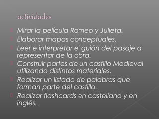  Mirar la película Romeo y Julieta.
 Elaborar mapas conceptuales.
 Leer e interpretar el guión del pasaje a
representar de la obra.
 Construir partes de un castillo Medieval
utilizando distintos materiales.
 Realizar un listado de palabras que
forman parte del castillo.
 Realizar flashcards en castellano y en
inglés.
 