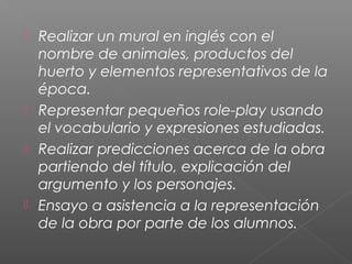  Realizar un mural en inglés con el
nombre de animales, productos del
huerto y elementos representativos de la
época.
 Representar pequeños role-play usando
el vocabulario y expresiones estudiadas.
 Realizar predicciones acerca de la obra
partiendo del título, explicación del
argumento y los personajes.
 Ensayo a asistencia a la representación
de la obra por parte de los alumnos.
 