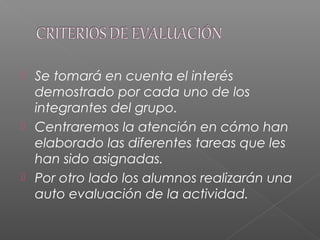  Se tomará en cuenta el interés
demostrado por cada uno de los
integrantes del grupo.
 Centraremos la atención en cómo han
elaborado las diferentes tareas que les
han sido asignadas.
 Por otro lado los alumnos realizarán una
auto evaluación de la actividad.
 