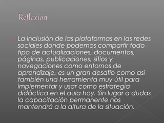  La inclusión de las plataformas en las redes
sociales donde podemos compartir todo
tipo de actualizaciones, documentos,
páginas, publicaciones, sitios y
navegaciones como entornos de
aprendizaje, es un gran desafío como así
también una herramienta muy útil para
implementar y usar como estrategia
didáctica en el aula hoy. Sin lugar a dudas
la capacitación permanente nos
mantendrá a la altura de la situación.
 