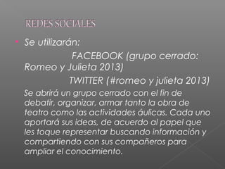  Se utilizarán:
FACEBOOK (grupo cerrado:
Romeo y Julieta 2013)
TWITTER (#romeo y julieta 2013)
Se abrirá un grupo cerrado con el fin de
debatir, organizar, armar tanto la obra de
teatro como las actividades áulicas. Cada uno
aportará sus ideas, de acuerdo al papel que
les toque representar buscando información y
compartiendo con sus compañeros para
ampliar el conocimiento.
 