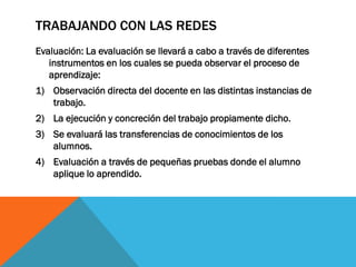 TRABAJANDO CON LAS REDES
Evaluación: La evaluación se llevará a cabo a través de diferentes
instrumentos en los cuales se pueda observar el proceso de
aprendizaje:
1) Observación directa del docente en las distintas instancias de
trabajo.
2) La ejecución y concreción del trabajo propiamente dicho.
3) Se evaluará las transferencias de conocimientos de los
alumnos.
4) Evaluación a través de pequeñas pruebas donde el alumno
aplique lo aprendido.

 