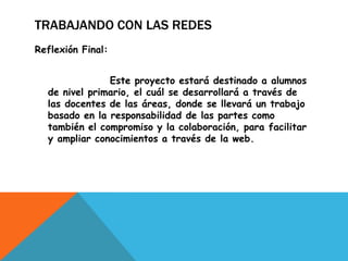 TRABAJANDO CON LAS REDES
Reflexión Final:
Este proyecto estará destinado a alumnos
de nivel primario, el cuál se desarrollará a través de
las docentes de las áreas, donde se llevará un trabajo
basado en la responsabilidad de las partes como
también el compromiso y la colaboración, para facilitar
y ampliar conocimientos a través de la web.

 