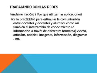 TRABAJANDO CONLAS REDES
Fundamentación: ¿ Por que utilizar las aplicaciones?
Por la practicidad para estimular la comunicación
entre docentes y docentes y alumnos como asi
también el intercambio de conocimientos e
información a través de diferentes formatos( videos,
artículos, noticias, imágenes, información, diagramas
, etc.

 