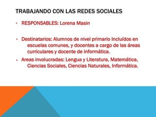 TRABAJANDO CON LAS REDES SOCIALES
RESPONSABLES: Lorena Masin
Destinatarios: Alumnos de nivel primario Incluídos en
escuelas comunes, y docentes a cargo de las áreas
curriculares y docente de informática.
Areas involucradas: Lengua y Literatura, Matemática,
Ciencias Sociales, Ciencias Naturales, Informática.

 