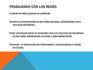 TRABAJANDO CON LAS REDES
A través de este proyecto se pretende:
Construir conocimientos de las redes sociales, utilizándolas como
recursos educativos.

Crear conciencia tanto en docentes como en alumnos los beneficios
de las redes utilizándolas correcta y reponsablemente.
Promover el intercambio de información y conocimientos a través
de la web.

 