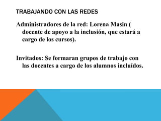 TRABAJANDO CON LAS REDES
Administradores de la red: Lorena Masin (
docente de apoyo a la inclusión, que estará a
cargo de los cursos).

Invitados: Se formaran grupos de trabajo con
las docentes a cargo de los alumnos incluídos.

 