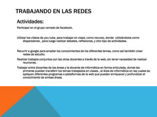 TRABAJANDO EN LAS REDES
Actividades:
Participar en el grupo cerrado de facebook.
Utilizar los videos de you tube, para trabajar en clase, como recurso, donde utilizándolos como
disparadores , para luego realizar debates, reflexiones, y otro tipo de actividades.
Recurrir a google para ampliar los conocimientos de los diferentes temas, como así también crear
redes de estudio.
Realizar trabajos conjuntos con las otras docentes a través de la web, sin tener necesidad de realizar
reuniones .
Trabajar entre docentes de las áreas y la docente de informática en forma articulada, donde las
primeras puedan transferir los temas trabajados en clases , al área de informática en las cuales se
apliquen diferentes programas o plataformas de la web que puedan enriquecer y profundizar el
conocimiento de ambas áreas.

 