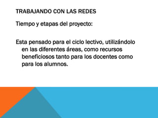 TRABAJANDO CON LAS REDES
Tiempo y etapas del proyecto:
Esta pensado para el ciclo lectivo, utilizándolo
en las diferentes áreas, como recursos
beneficiosos tanto para los docentes como
para los alumnos.

 