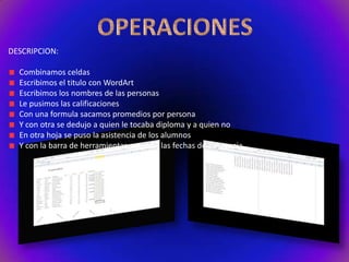 DESCRIPCION:
Combinamos celdas
Escribimos el titulo con WordArt
Escribimos los nombres de las personas
Le pusimos las calificaciones
Con una formula sacamos promedios por persona
Y con otra se dedujo a quien le tocaba diploma y a quien no
En otra hoja se puso la asistencia de los alumnos
Y con la barra de herramientas pusimos las fechas de asistencia

 