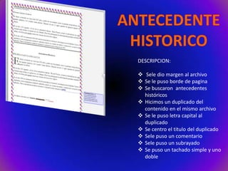 DESCRIPCION:
 Sele dio margen al archivo
 Se le puso borde de pagina
 Se buscaron antecedentes
históricos
 Hicimos un duplicado del
contenido en el mismo archivo
 Se le puso letra capital al
duplicado
 Se centro el titulo del duplicado
 Sele puso un comentario
 Sele puso un subrayado
 Se puso un tachado simple y uno
doble

 