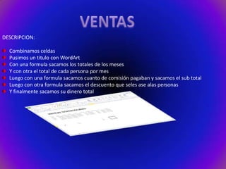 DESCRIPCION:
Combinamos celdas
Pusimos un titulo con WordArt
Con una formula sacamos los totales de los meses
Y con otra el total de cada persona por mes
Luego con una formula sacamos cuanto de comisión pagaban y sacamos el sub total
Luego con otra formula sacamos el descuento que seles ase alas personas
Y finalmente sacamos su dinero total

 