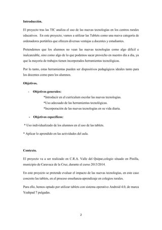 Introducción.
El proyecto tras las TIC analiza el uso de las nuevas tecnologías en los centros rurales
educativos. En este proyecto, vamos a utilizar las Tablets como una nueva categoría de
ordenadores portátiles que ofrecen diversas ventajas a docentes y estudiantes.
Pretendemos que los alumnos no vean las nuevas tecnologías como algo difícil e
inalcanzable, sino como algo de lo que podemos sacar provecho en nuestro día a día, ya
que la mayoría de trabajos tienen incorporados herramientas tecnológicas.
Por lo tanto, estas herramientas pueden ser dispositivos pedagógicos ideales tanto para
los docentes como para los alumnos.
Objetivos.
-

Objetivos generales:
*Introducir en el currículum escolar las nuevas tecnologías.
*Uso adecuado de las herramientas tecnológicas.
*Incorporación de las nuevas tecnologías en su vida diaria.

- Objetivos específicos:
* Uso individualizado de los alumnos en el uso de las tablets.
* Aplicar lo aprendido en las actividades del aula.

Contexto.
El proyecto va a ser realizado en C.R.A. Valle del Quípar,colegio situado en Pinilla,
municipio de Caravaca de la Cruz, durante el curso 2013/2014.
En este proyecto se pretende evaluar el impacto de las nuevas tecnologías, en este caso
concreto las tablets, en el proceso enseñanza-aprendizaje en colegios rurales.
Para ello, hemos optado por utilizar tablets con sistema operativo Android 4.0, de marca
Yeahpad 7 pulgadas.

2

 