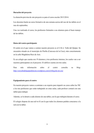Duración del proyecto
La duración prevista de este proyecto es para el curso escolar 2013/2014.
Los docentes harán un curso formativo de una semana acerca del uso de las tablets en el
mes de septiembre.
Una vez realizado el curso, los profesores formarán a sus alumnos para el buen manejo
de las tablets.

Datos del centro participante
El centro en el que vamos a centrar nuestro proyecto es el C.R.A. Valle del Quípar. Se
encuentra situado en el municipio de Pinilla (Caravaca de la Cruz), más concretamente
en la calle Magdalena Ruiz de Asís.
Es un colegio que cuenta con 19 alumnos y tres profesores internos, los cuales van a ser
nuestros participantes en el proyecto. El edificio cuenta con tres aulas.
Para

más

información

sobre

el

centro

consulta

su

blog:

http://cravalledelquipardotcom.wordpress.com/el-blog-de-mi-cra/

Equipamiento para el centro
En nuestro proyecto vamos a contratar a un experto para impartir un curso sobre las TIC
a los tres profesores que están trabajando en estas aulas, cada profesor contará con una
tablet para trabajar.
Además, se le dotará a cada alumno de una tablet, con la que trabajará durante el curso.
El colegio dispone de una red wi-fi con la que todos los alumnos podrán conectarse a la
red con la tablet.

3

 