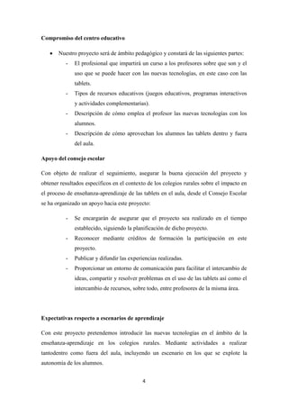 Compromiso del centro educativo
Nuestro proyecto será de ámbito pedagógico y constará de las siguientes partes:
-

El profesional que impartirá un curso a los profesores sobre que son y el
uso que se puede hacer con las nuevas tecnologías, en este caso con las
tablets.

-

Tipos de recursos educativos (juegos educativos, programas interactivos
y actividades complementarias).

-

Descripción de cómo emplea el profesor las nuevas tecnologías con los
alumnos.

-

Descripción de cómo aprovechan los alumnos las tablets dentro y fuera
del aula.

Apoyo del consejo escolar
Con objeto de realizar el seguimiento, asegurar la buena ejecución del proyecto y
obtener resultados específicos en el contexto de los colegios rurales sobre el impacto en
el proceso de enseñanza-aprendizaje de las tablets en el aula, desde el Consejo Escolar
se ha organizado un apoyo hacia este proyecto:
-

Se encargarán de asegurar que el proyecto sea realizado en el tiempo
establecido, siguiendo la planificación de dicho proyecto.

-

Reconocer mediante créditos de formación la participación en este
proyecto.

-

Publicar y difundir las experiencias realizadas.

-

Proporcionar un entorno de comunicación para facilitar el intercambio de
ideas, compartir y resolver problemas en el uso de las tablets así como el
intercambio de recursos, sobre todo, entre profesores de la misma área.

Expectativas respecto a escenarios de aprendizaje
Con este proyecto pretendemos introducir las nuevas tecnologías en el ámbito de la
enseñanza-aprendizaje en los colegios rurales. Mediante actividades a realizar
tantodentro como fuera del aula, incluyendo un escenario en los que se explote la
autonomía de los alumnos.
4

 
