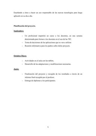 Enseñando a éstos a hacer un uso responsable de las nuevas tecnologías para luego
aplicarlo en su día a día.

Planificación del proyecto.
Septiembre:
-

Un profesional impartirá un curso a los docentes, en una semana
determinada para formar a los docentes en el uso de las TIC.

-

Toma de decisiones de las aplicaciones que se van a utilizar.

-

Reunión informativa para los padres sobre dicho proyecto.

Octubre-Mayo:
-

Actividades en el aula con las tablets.

-

Desarrollo de las adaptaciones y modificaciones necesarias.

-

Finalización del proyecto y recogida de los resultados a través de un

Junio:

informe final recogido por el profesor.
-

Entrega de diplomas a los participantes.

5

 