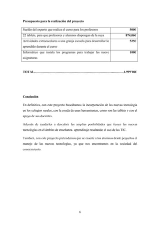 Presupuesto para la realización del proyecto
500€

Sueldo del experto que realiza el curso para los profesores
22 tablets, para que profesores y alumnos dispongan de la suya

874,06€

Actividades extraescolares a una granja escuela para desarrollar lo

525€

aprendido durante el curso
Informático que instala los programas para trabajar las nueve

100€

asignaturas

TOTAL………………………………………………………………...………1.999’06€

Conclusión
En definitiva, con este proyecto buscábamos la incorporación de las nuevas tecnología
en los colegios rurales, con la ayuda de unas herramientas, como son las tablets y con el
apoyo de sus docentes.
Además de ayudarles a descubrir las amplias posibilidades que tienen las nuevas
tecnologías en el ámbito de enseñanza- aprendizaje resaltando el uso de las TIC.
También, con este proyecto pretendemos que se enseñe a los alumnos desde pequeños el
manejo de las nuevas tecnologías, ya que nos encontramos en la sociedad del
conocimiento.

6

 