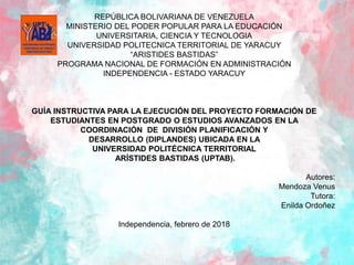 REPÚBLICA BOLIVARIANA DE VENEZUELA
MINISTERIO DEL PODER POPULAR PARA LA EDUCACIÓN
UNIVERSITARIA, CIENCIA Y TECNOLOGIA
UNIVERSIDAD POLITECNICA TERRITORIAL DE YARACUY
“ARISTIDES BASTIDAS”
PROGRAMA NACIONAL DE FORMACIÓN EN ADMINISTRACIÓN
INDEPENDENCIA - ESTADO YARACUY
GUÍA INSTRUCTIVA PARA LA EJECUCIÓN DEL PROYECTO FORMACIÓN DE
ESTUDIANTES EN POSTGRADO O ESTUDIOS AVANZADOS EN LA
COORDINACIÓN DE DIVISIÓN PLANIFICACIÓN Y
DESARROLLO (DIPLANDES) UBICADA EN LA
UNIVERSIDAD POLITÉCNICA TERRITORIAL
ARÍSTIDES BASTIDAS (UPTAB).
Autores:
Mendoza Venus
Tutora:
Enilda Ordoñez
Independencia, febrero de 2018
 