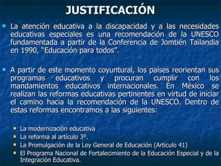 JUSTIFICACIÓN La atención educativa a la discapacidad y a las necesidades educativas especiales es una recomendación de la UNESCO fundamentada a partir de la Conferencia de Jomtién Tailandia en 1990, “Educación para todos”.  A partir de este momento coyuntural, los países reorientan sus programas educativos y procuran cumplir con los mandamientos educativos internacionales. En México se realizan las reformas educativas pertinentes en virtud de iniciar el camino hacia la recomendación de la UNESCO. Dentro de estas reformas encontramos a las siguientes: La modernización educativa La reforma al artículo 3º. La Promulgación de la Ley General de Educación (Artículo 41) El Programa Nacional de Fortalecimiento de la Educación Especial y de la Integración Educativa. 