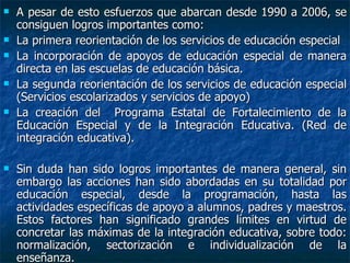 A pesar de esto esfuerzos que abarcan desde 1990 a 2006, se consiguen logros importantes como: La primera reorientación de los servicios de educación especial La incorporación de apoyos de educación especial de manera directa en las escuelas de educación básica. La segunda reorientación de los servicios de educación especial (Servicios escolarizados y servicios de apoyo) La creación del  Programa Estatal de Fortalecimiento de la Educación Especial y de la Integración Educativa. (Red de integración educativa). Sin duda han sido logros importantes de manera general, sin embargo las acciones han sido abordadas en su totalidad por educación especial, desde la programación, hasta las actividades específicas de apoyo a alumnos, padres y maestros. Estos factores han significado grandes límites en virtud de concretar las máximas de la integración educativa, sobre todo: normalización, sectorización e individualización de la enseñanza. 