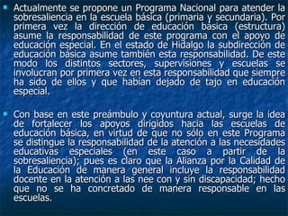 Actualmente se propone un Programa Nacional para atender la sobresaliencia en la escuela básica (primaria y secundaria). Por primera vez la dirección de educación básica (estructura) asume la responsabilidad de este programa con el apoyo de educación especial. En el estado de Hidalgo la subdirección de educación básica asume también esta responsabilidad. De este modo los distintos sectores, supervisiones y escuelas se involucran por primera vez en esta responsabilidad que siempre ha sido de ellos y que habían dejado de tajo en educación especial. Con base en este preámbulo y coyuntura actual, surge la idea de fortalecer los apoyos dirigidos hacia las escuelas de educación básica, en virtud de que no sólo en este Programa se distingue la responsabilidad de la atención a las necesidades educativas especiales (en este caso a partir de la sobresaliencia); pues es claro que la Alianza por la Calidad de la Educación de manera general incluye la responsabilidad docente en la atención a las nee con y sin discapacidad; hecho que no se ha concretado de manera responsable en las escuelas. 