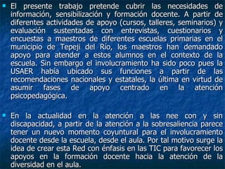 El presente trabajo pretende cubrir las necesidades de información, sensibilización y formación docente. A partir de diferentes actividades de apoyo (cursos, talleres, seminarios) y evaluación sustentadas con entrevistas, cuestionarios y encuestas a maestros de diferentes escuelas primarias en el municipio de Tepeji del Río, los maestros han demandado apoyo para atender a estos alumnos en el contexto de la escuela. Sin embargo el involucramiento ha sido poco pues la USAER había ubicado sus funciones a partir de las recomendaciones nacionales y estatales, la última en virtud de asumir fases de apoyo centrado en la atención psicopedagógica. En la actualidad en la atención a las nee con y sin discapacidad, a partir de la atención a la sobresaliencia parece tener un nuevo momento coyuntural para el involucramiento docente desde la escuela, desde el aula. Por tal motivo surge la idea de crear esta Red con énfasis en las TIC para favorecer los apoyos en la formación docente hacia la atención de la diversidad en el aula. 