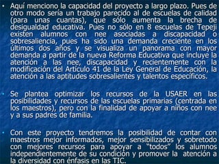 Aquí menciono la capacidad del proyecto a largo plazo. Pues de otro modo sería un trabajo parecido al de escuelas de calidad (para unas cuantas), que sólo aumenta la brecha de desigualdad educativa. Pues no sólo en 8 escuelas de Tepeji existen alumnos con nee asociadas a discapacidad o sobresaliencia, pues ha sido una demanda creciente en los últimos dos años y se visualiza un panorama con mayor demanda a partir de la nueva Reforma Educativa que incluye la atención a las nee, discapacidad y recientemente con la modificación del Artículo 41 de la Ley General de Educación, la atención a las aptitudes sobresalientes y talentos específicos. Se plantea optimizar los recursos de la USAER en las posibilidades y recursos de las escuelas primarias (centrada en los maestros), pero con la finalidad de apoyar a niños con nee y a sus padres de familia.  Con este proyecto tendremos la posibilidad de contar con maestros mejor informados, mejor sensibilizados y sobretodo con mejores recursos para apoyar a “todos” los alumnos independientemente de su condición y promover la  atención a la diversidad con énfasis en las TIC. 