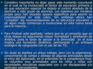 Considero importante no dejar pasar este momento coyuntural en el cual se ha involucrado el Sector de educación primaria y en que educación especial ha dejado el control absoluto de la atención a este grupo de alumnos. Los maestros por iniciativa propia poco han buscado apoyos específicos para asumir su responsabilidad en este rubro. Sin embargo ahora han “cumplido” las recomendaciones de su estructura educativa y de algún modo comienzan a involucrarse en esta nueva tarea para la mayoría. Para finalizar este apartado, reitero que es un proyecto que en otras etapas irá adquiriendo mayor formalidad y ampliación de ámbitos, pues la tarea de apoyar a la diversidad  en el aula implica una formación dinámica, permanente y un enfoque ecológico de vanguardia con el uso de las TIC. Sin duda se plantea un arduo trabajo, pero con la experiencia, conocimiento de campo y pilotaje de algunas actividades desde el inicio del diplomado, en el entendido de la competencia final, se vislumbra muy prometedor para los niños y niñas con necesidades educativas especiales con y sin discapacidad y/o aptitudes sobresalientes. 