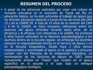 RESUMEN DEL PROCESO  A pesar de los esfuerzos realizados por crear una cultura de inclusión educativa en el municipio de Tepeji del Río en educación básica, no ha sido suficiente el trabajo de apoyo que ha ofrecido educación especial a través de los servicios del CAM 13 y de la USAER 28. A más de 10 años de la creación del CAM y 8 de la USAER, se hace necesario reflexionar sobre los alcances del apoyo ofrecidos durante estos años, de la eficiencia y la eficacia. Con referencia a la USAER, los primeros 6 años fueron centrados en la Atención psicopedagógica a los alumnos dentro de la escuela regular, sin embargo los docentes ubicaron la responsabilidad directa en el Servicio de Apoyo y no en la Escuela Integradora. Desde hace 2 años hemos implementado y reorientado el apoyo en la asesoría y procurar cumplir con las Máximas de la Integración Educativa. La reorientación de los Servicios de Apoyo en 2007, pone nuevamente énfasis en "Fases" que inciden en el apoyo específico en la escuela y el aula bajo un enfoque psicopedagógico ecológico.  