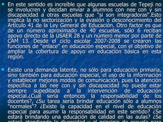 En este sentido es increíble que algunas escuelas de Tepeji no se involucren y decidan enviar a alumnos con nee con y sin discapacidad a otras escuelas que "si son integradoras“.Esto implica la no sectorización y la evasión o desconocimiento del Artículo 41 de la Ley General de Educación. Otro factor es que de un número aproximado de 40 escuelas, sólo 6 reciban apoyo directo de la USAER 28 y un número menor por parte de CAM 13. Desde el ciclo escolar 2007-2008 se crearon las funciones de "enlace" en educación especial, con el objetivo de ampliar la cobertura de apoyo en educación básica en esta región.  Existe una demanda latente, no sólo para educación primaria, sino también para educación especial, el uso de la información y establecer mejores modos de comunicación, pues la atención específica a las nee con y sin discapacidad no puede estar siempre supeditada a la intervención de educación especial.¿Cuál sería entonces la responsabilidad de los docentes?, ¿Su tarea sería brindar educación sólo a alumnos "normales"? ¿Existe la capacidad en el nivel de educación especial para asumir la responsabilidad en este sentido? ¿Se estará brindando una educación de calidad en las aulas? ¿Se estará atendiendo la diversidad y el principio de escuela para todos?  